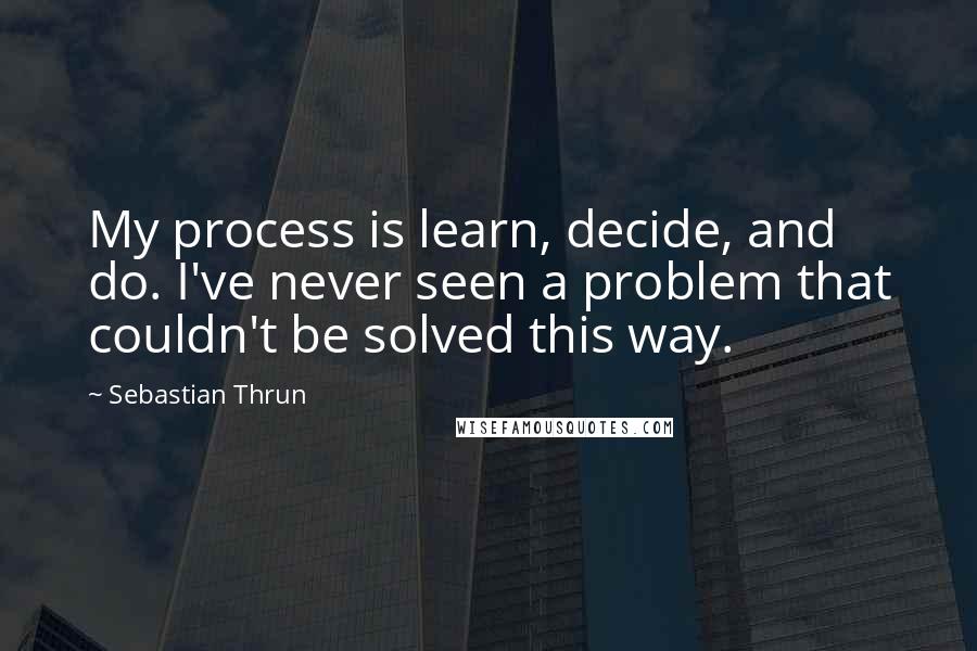 Sebastian Thrun Quotes: My process is learn, decide, and do. I've never seen a problem that couldn't be solved this way.