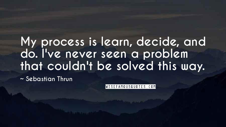 Sebastian Thrun Quotes: My process is learn, decide, and do. I've never seen a problem that couldn't be solved this way.