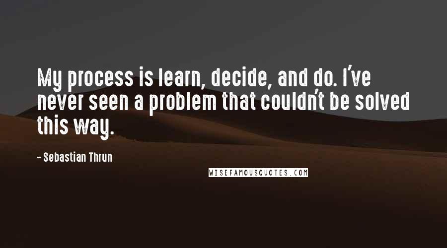 Sebastian Thrun Quotes: My process is learn, decide, and do. I've never seen a problem that couldn't be solved this way.