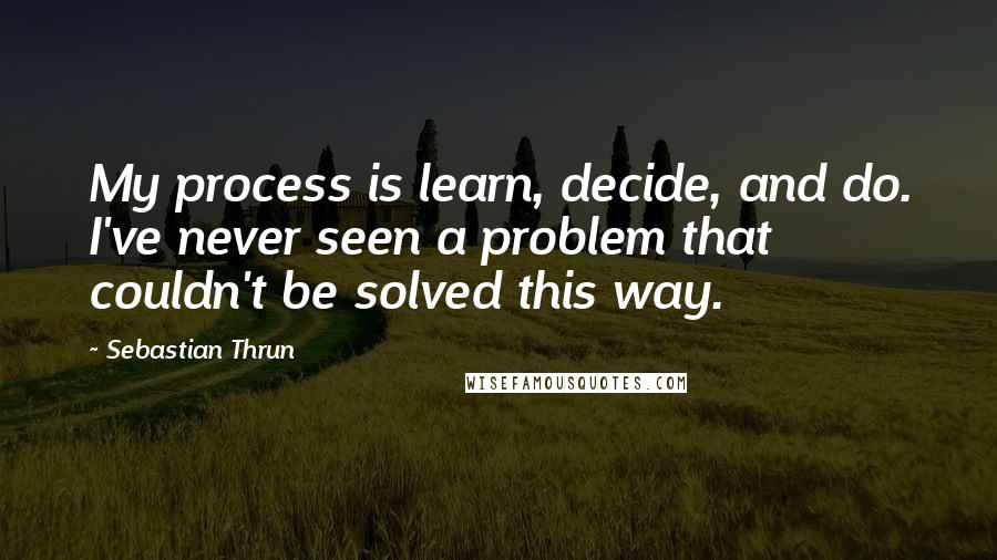 Sebastian Thrun Quotes: My process is learn, decide, and do. I've never seen a problem that couldn't be solved this way.