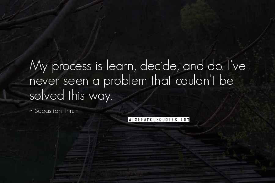 Sebastian Thrun Quotes: My process is learn, decide, and do. I've never seen a problem that couldn't be solved this way.