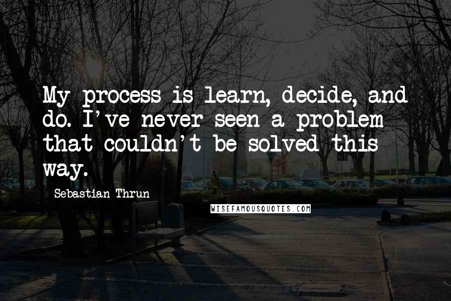 Sebastian Thrun Quotes: My process is learn, decide, and do. I've never seen a problem that couldn't be solved this way.