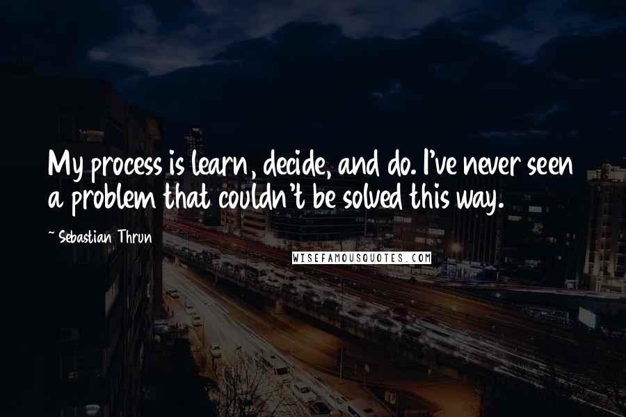 Sebastian Thrun Quotes: My process is learn, decide, and do. I've never seen a problem that couldn't be solved this way.