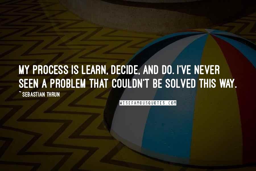 Sebastian Thrun Quotes: My process is learn, decide, and do. I've never seen a problem that couldn't be solved this way.