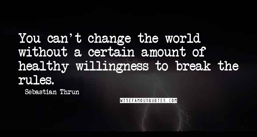 Sebastian Thrun Quotes: You can't change the world without a certain amount of healthy willingness to break the rules.