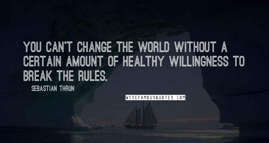 Sebastian Thrun Quotes: You can't change the world without a certain amount of healthy willingness to break the rules.