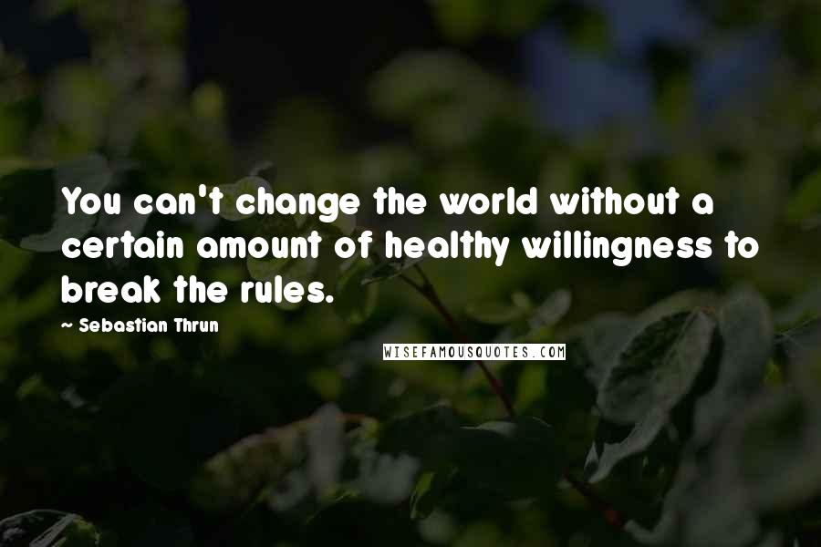 Sebastian Thrun Quotes: You can't change the world without a certain amount of healthy willingness to break the rules.