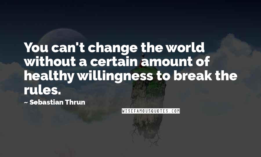 Sebastian Thrun Quotes: You can't change the world without a certain amount of healthy willingness to break the rules.