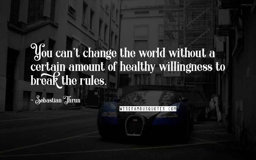 Sebastian Thrun Quotes: You can't change the world without a certain amount of healthy willingness to break the rules.