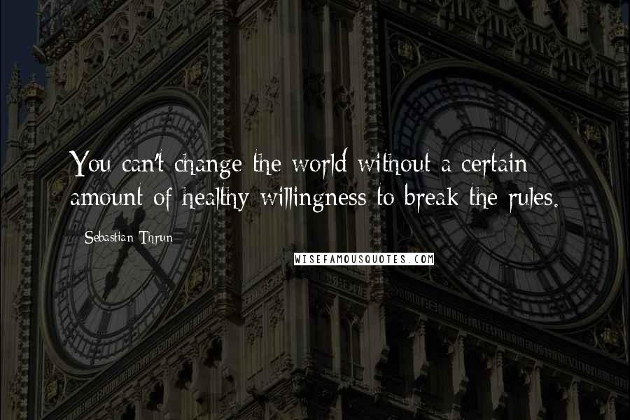 Sebastian Thrun Quotes: You can't change the world without a certain amount of healthy willingness to break the rules.