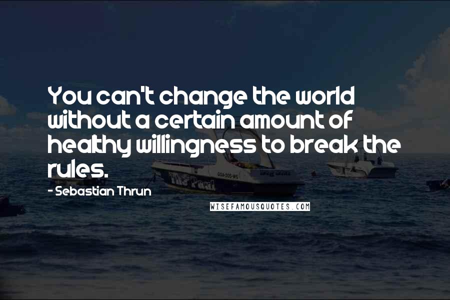 Sebastian Thrun Quotes: You can't change the world without a certain amount of healthy willingness to break the rules.