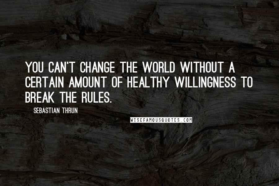 Sebastian Thrun Quotes: You can't change the world without a certain amount of healthy willingness to break the rules.