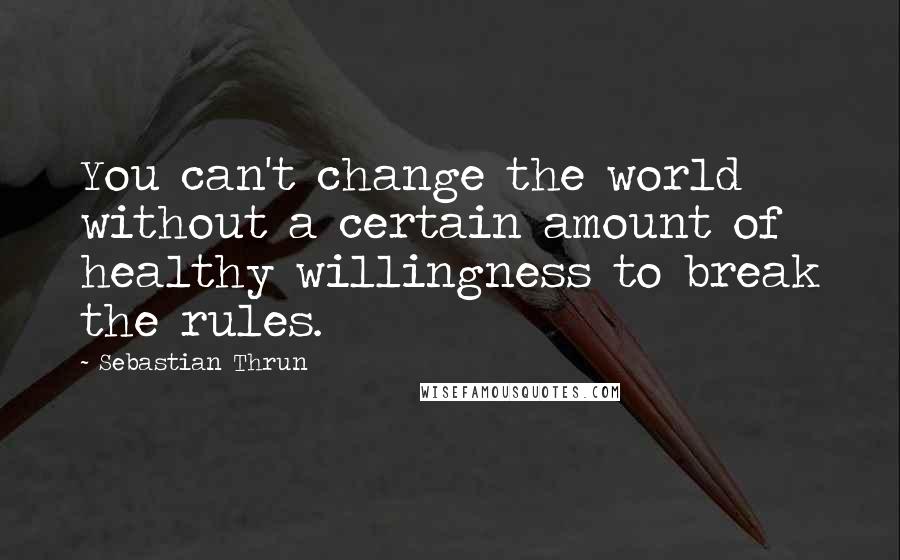 Sebastian Thrun Quotes: You can't change the world without a certain amount of healthy willingness to break the rules.