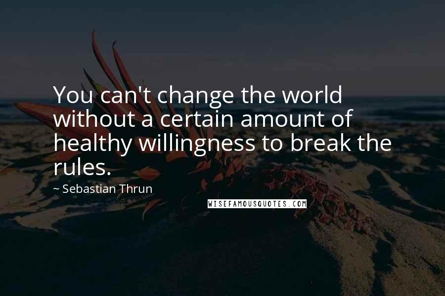 Sebastian Thrun Quotes: You can't change the world without a certain amount of healthy willingness to break the rules.