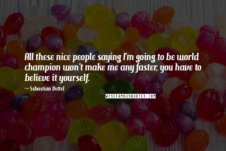 Sebastian Vettel Quotes: All these nice people saying I'm going to be world champion won't make me any faster, you have to believe it yourself.