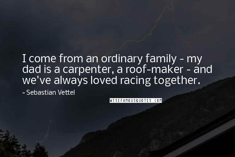 Sebastian Vettel Quotes: I come from an ordinary family - my dad is a carpenter, a roof-maker - and we've always loved racing together.