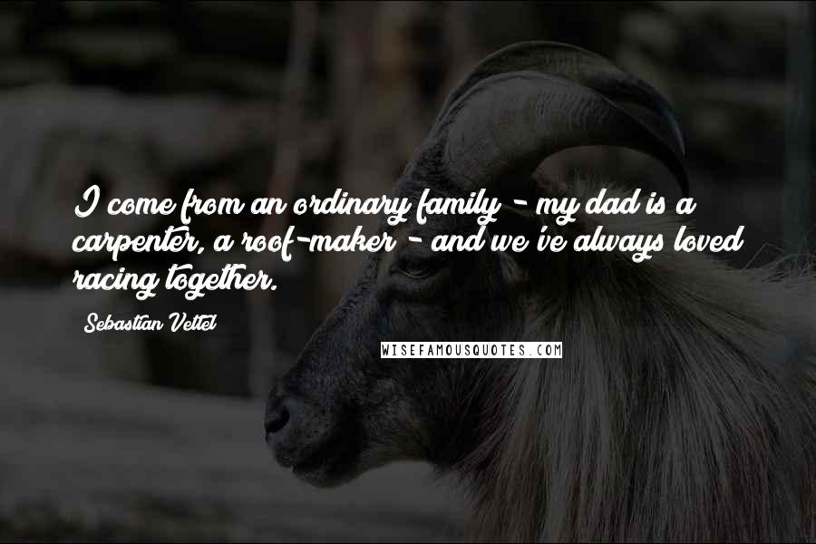 Sebastian Vettel Quotes: I come from an ordinary family - my dad is a carpenter, a roof-maker - and we've always loved racing together.