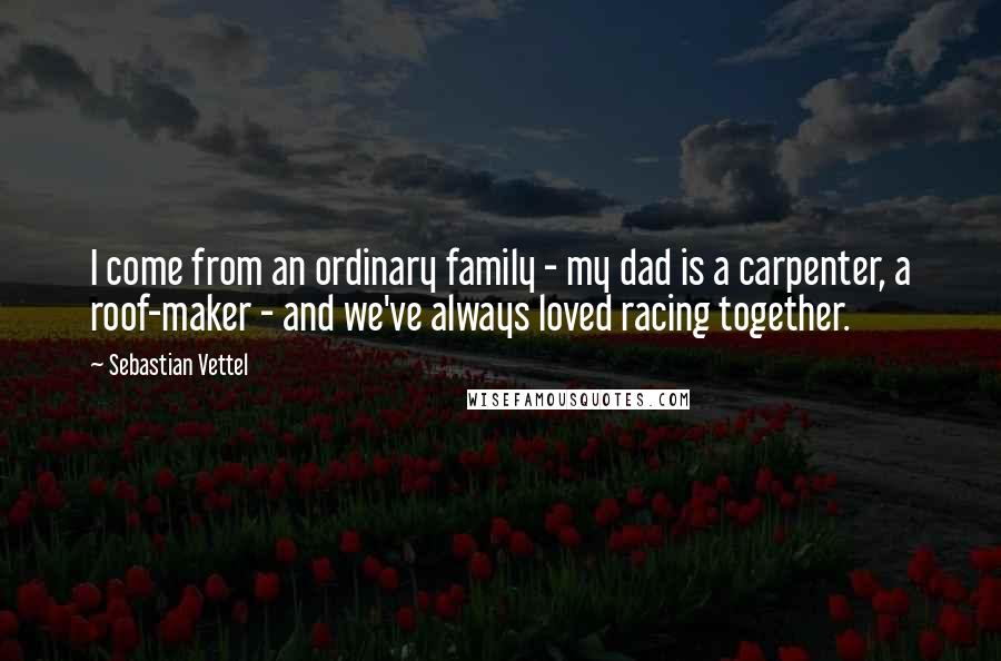 Sebastian Vettel Quotes: I come from an ordinary family - my dad is a carpenter, a roof-maker - and we've always loved racing together.