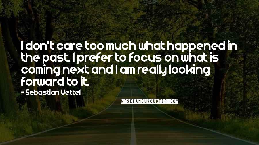 Sebastian Vettel Quotes: I don't care too much what happened in the past. I prefer to focus on what is coming next and I am really looking forward to it.