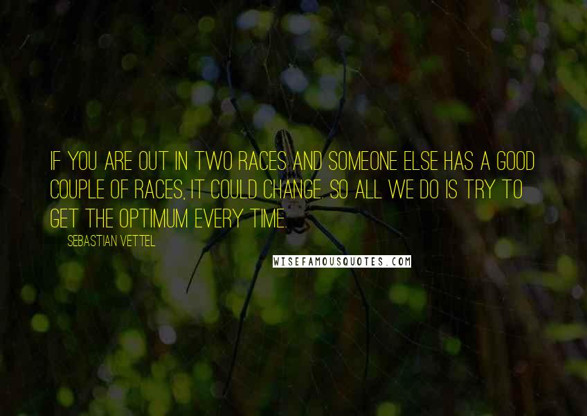 Sebastian Vettel Quotes: If you are out in two races and someone else has a good couple of races, it could change. So all we do is try to get the optimum every time.