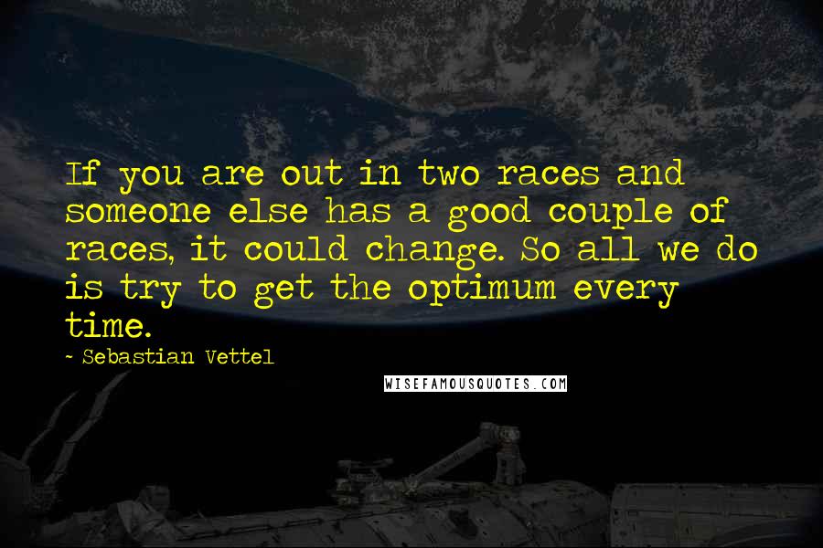 Sebastian Vettel Quotes: If you are out in two races and someone else has a good couple of races, it could change. So all we do is try to get the optimum every time.