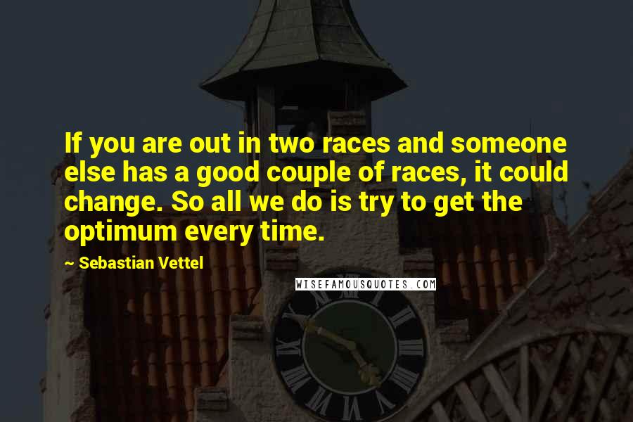 Sebastian Vettel Quotes: If you are out in two races and someone else has a good couple of races, it could change. So all we do is try to get the optimum every time.