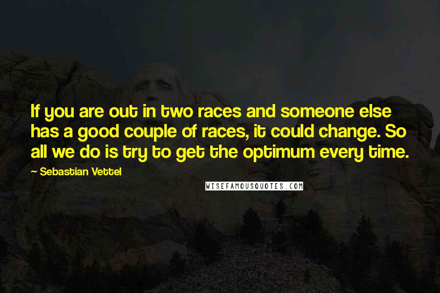 Sebastian Vettel Quotes: If you are out in two races and someone else has a good couple of races, it could change. So all we do is try to get the optimum every time.