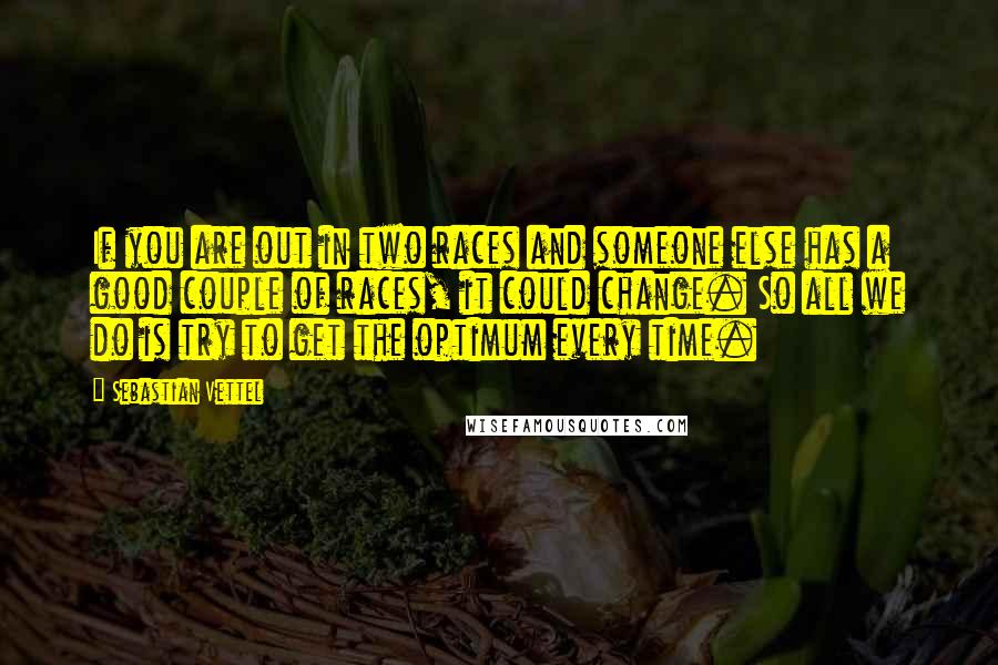 Sebastian Vettel Quotes: If you are out in two races and someone else has a good couple of races, it could change. So all we do is try to get the optimum every time.