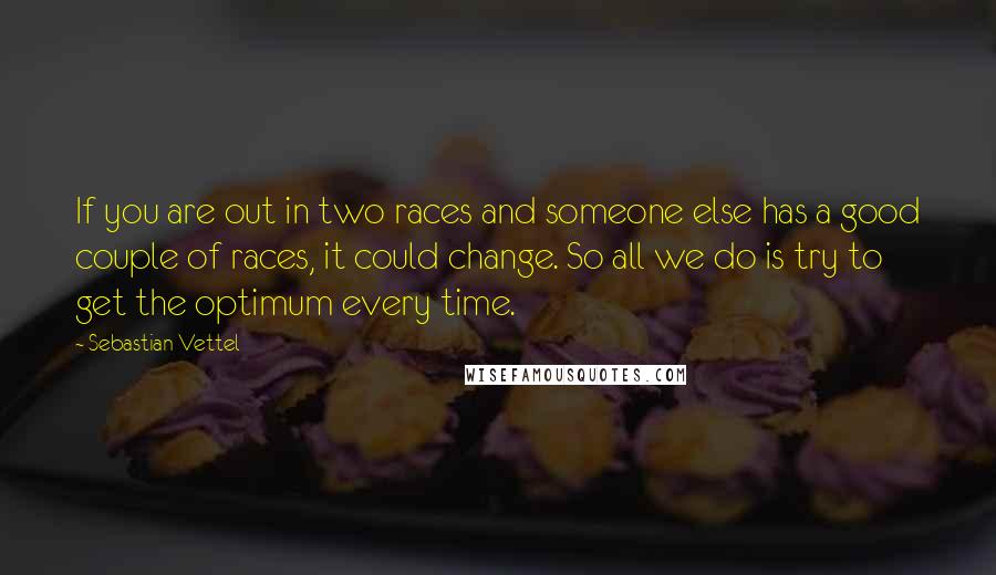 Sebastian Vettel Quotes: If you are out in two races and someone else has a good couple of races, it could change. So all we do is try to get the optimum every time.