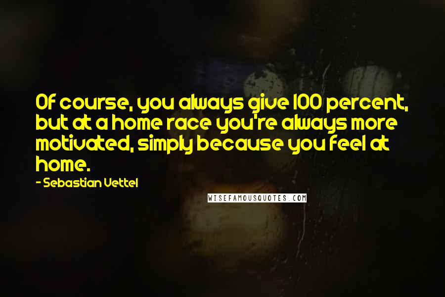 Sebastian Vettel Quotes: Of course, you always give 100 percent, but at a home race you're always more motivated, simply because you feel at home.