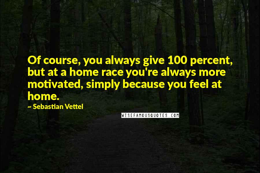 Sebastian Vettel Quotes: Of course, you always give 100 percent, but at a home race you're always more motivated, simply because you feel at home.