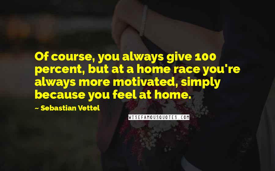Sebastian Vettel Quotes: Of course, you always give 100 percent, but at a home race you're always more motivated, simply because you feel at home.