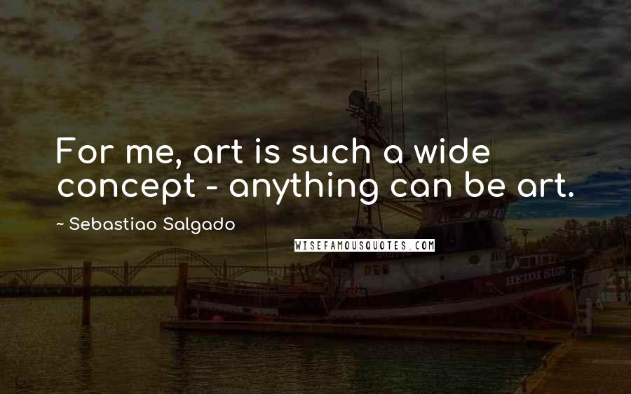 Sebastiao Salgado Quotes: For me, art is such a wide concept - anything can be art.