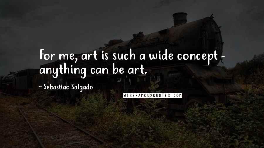 Sebastiao Salgado Quotes: For me, art is such a wide concept - anything can be art.