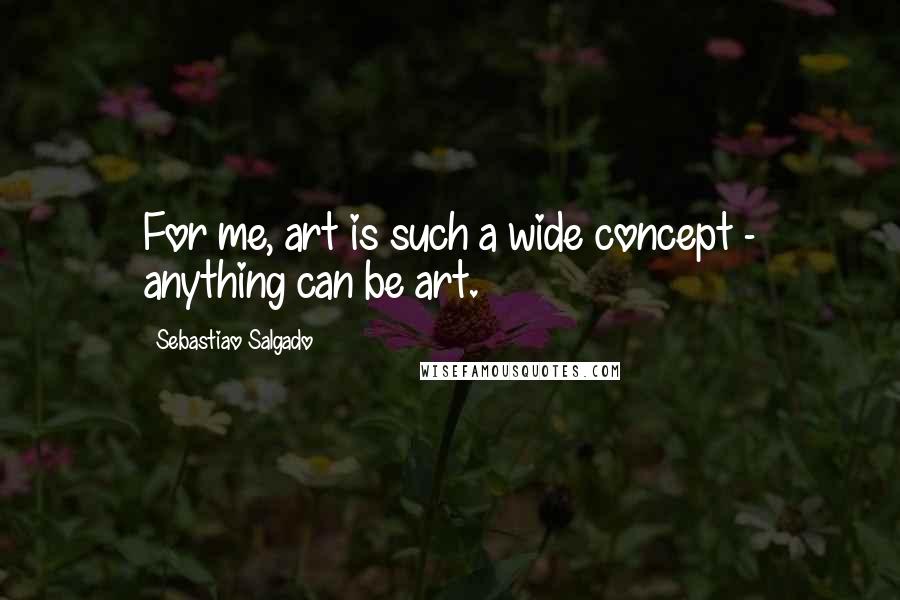 Sebastiao Salgado Quotes: For me, art is such a wide concept - anything can be art.