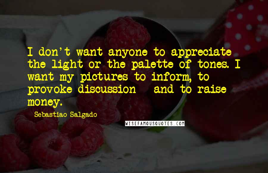 Sebastiao Salgado Quotes: I don't want anyone to appreciate the light or the palette of tones. I want my pictures to inform, to provoke discussion - and to raise money.