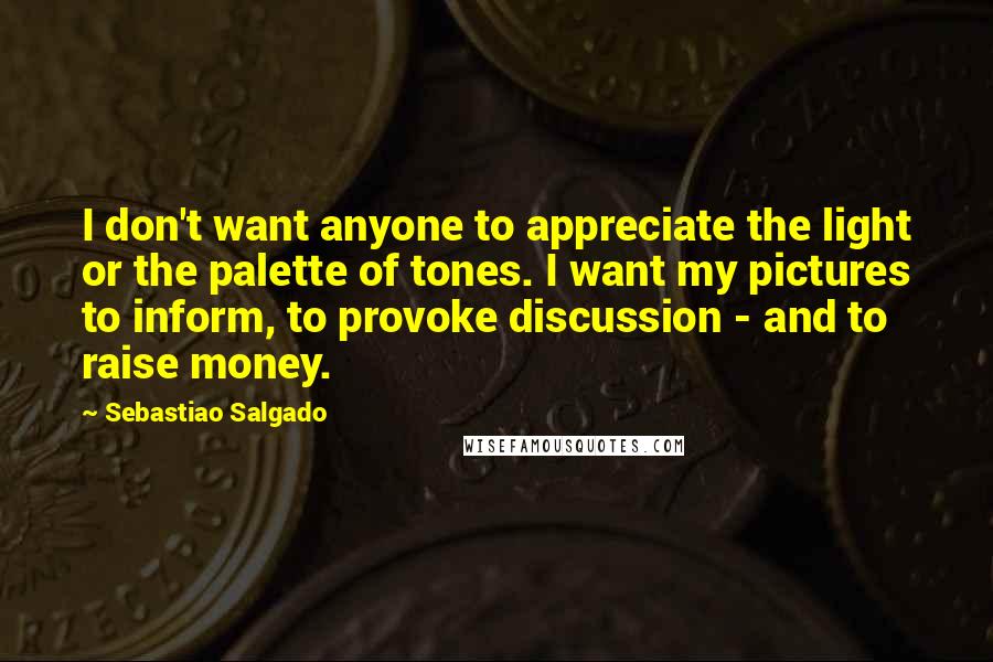 Sebastiao Salgado Quotes: I don't want anyone to appreciate the light or the palette of tones. I want my pictures to inform, to provoke discussion - and to raise money.