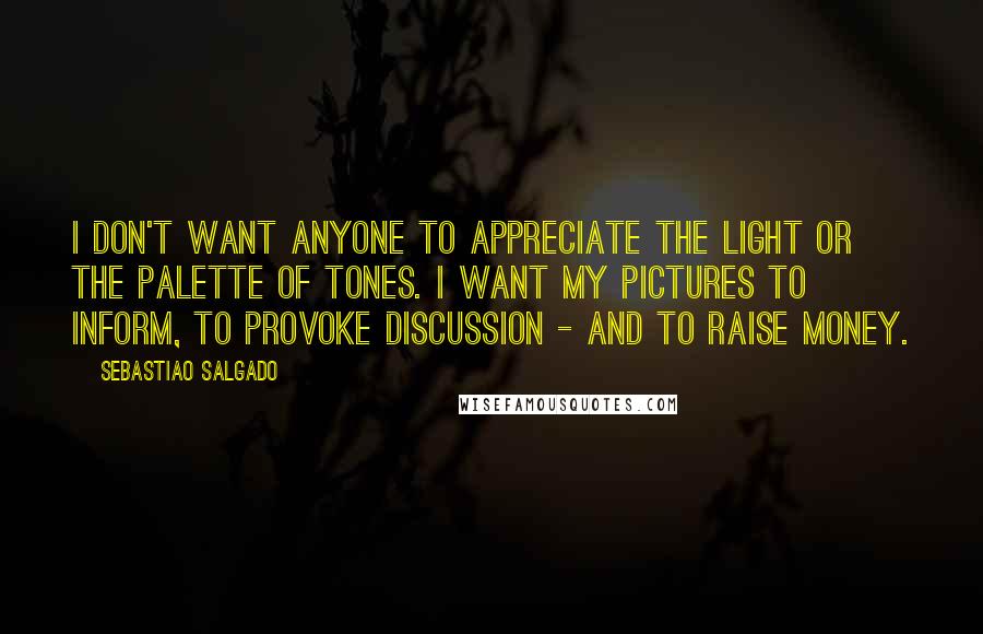 Sebastiao Salgado Quotes: I don't want anyone to appreciate the light or the palette of tones. I want my pictures to inform, to provoke discussion - and to raise money.
