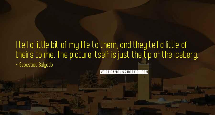 Sebastiao Salgado Quotes: I tell a little bit of my life to them, and they tell a little of theirs to me. The picture itself is just the tip of the iceberg.