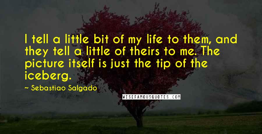 Sebastiao Salgado Quotes: I tell a little bit of my life to them, and they tell a little of theirs to me. The picture itself is just the tip of the iceberg.