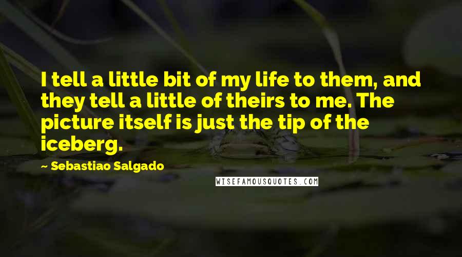 Sebastiao Salgado Quotes: I tell a little bit of my life to them, and they tell a little of theirs to me. The picture itself is just the tip of the iceberg.