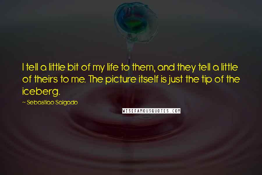 Sebastiao Salgado Quotes: I tell a little bit of my life to them, and they tell a little of theirs to me. The picture itself is just the tip of the iceberg.