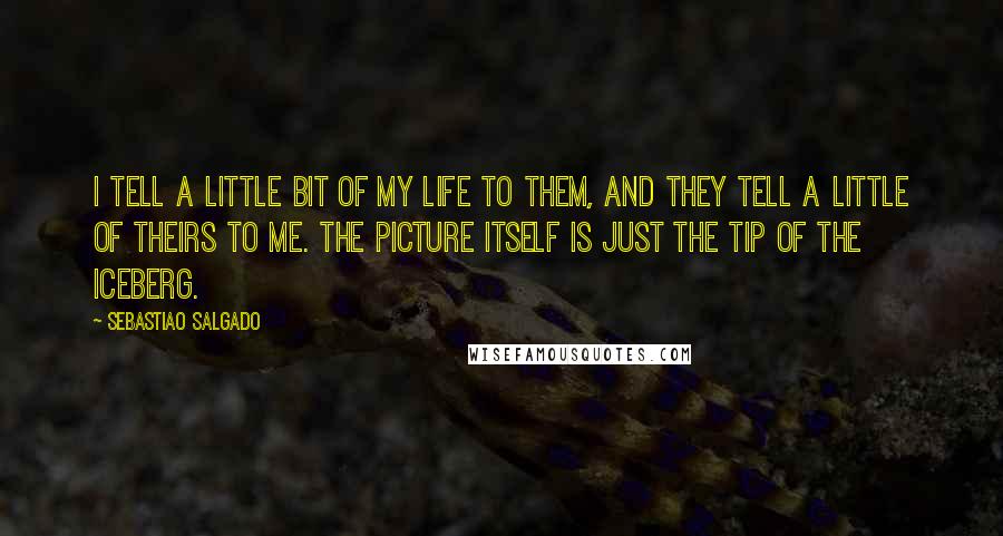 Sebastiao Salgado Quotes: I tell a little bit of my life to them, and they tell a little of theirs to me. The picture itself is just the tip of the iceberg.