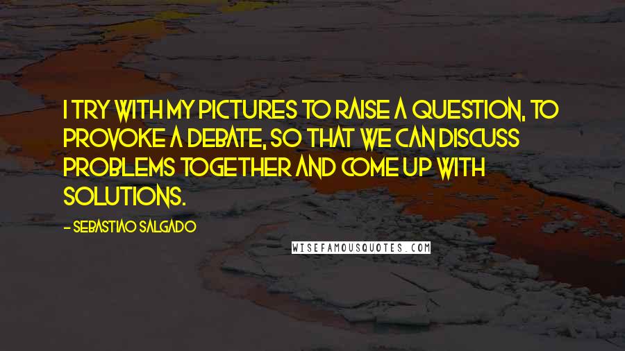 Sebastiao Salgado Quotes: I try with my pictures to raise a question, to provoke a debate, so that we can discuss problems together and come up with solutions.