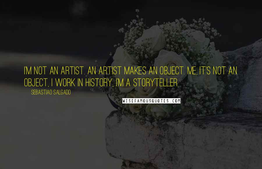 Sebastiao Salgado Quotes: I'm not an artist. An artist makes an object. Me, it's not an object, I work in history, I'm a storyteller.