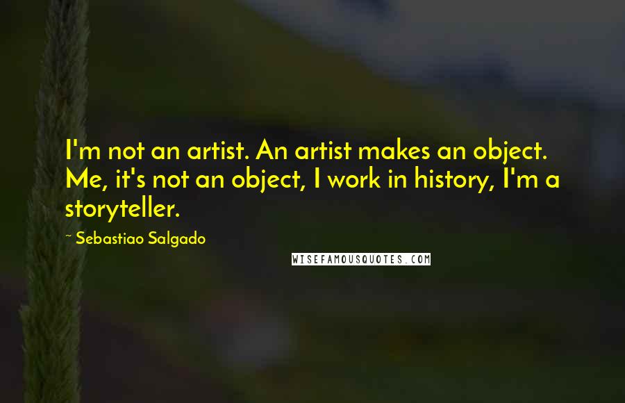 Sebastiao Salgado Quotes: I'm not an artist. An artist makes an object. Me, it's not an object, I work in history, I'm a storyteller.