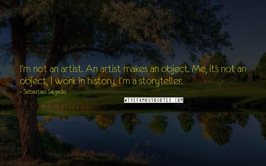 Sebastiao Salgado Quotes: I'm not an artist. An artist makes an object. Me, it's not an object, I work in history, I'm a storyteller.