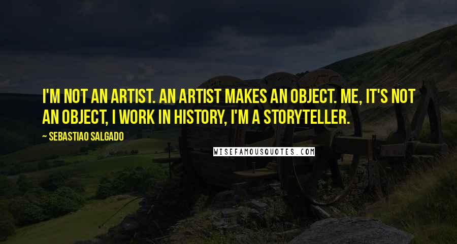 Sebastiao Salgado Quotes: I'm not an artist. An artist makes an object. Me, it's not an object, I work in history, I'm a storyteller.