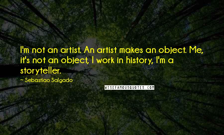 Sebastiao Salgado Quotes: I'm not an artist. An artist makes an object. Me, it's not an object, I work in history, I'm a storyteller.