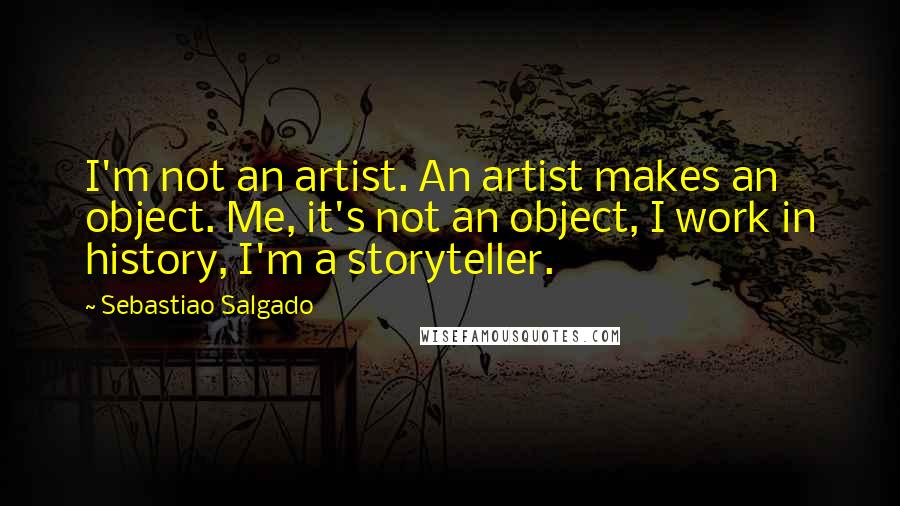 Sebastiao Salgado Quotes: I'm not an artist. An artist makes an object. Me, it's not an object, I work in history, I'm a storyteller.